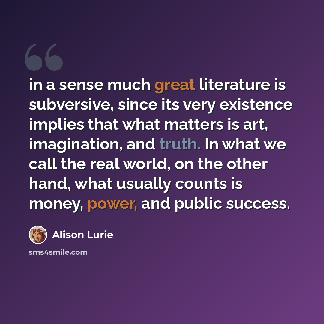 “in a sense much great literature is subversive, since its very existence implies that what matters is art, imagination, and truth. In what we call the real world, on the other hand, what usually counts is money, power, and public success.” quote by Alison Lurie