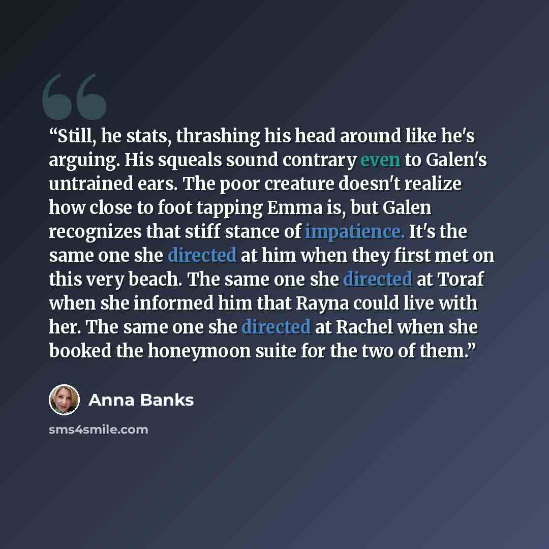 “Still, he stats, thrashing his head around like he's arguing. His squeals sound contrary even to Galen's untrained ears. The poor creature doesn't realize how close to foot tapping Emma is, but Galen recognizes that stiff stance of impatience. It's the same one she directed at him when they first…” quote by Anna Banks