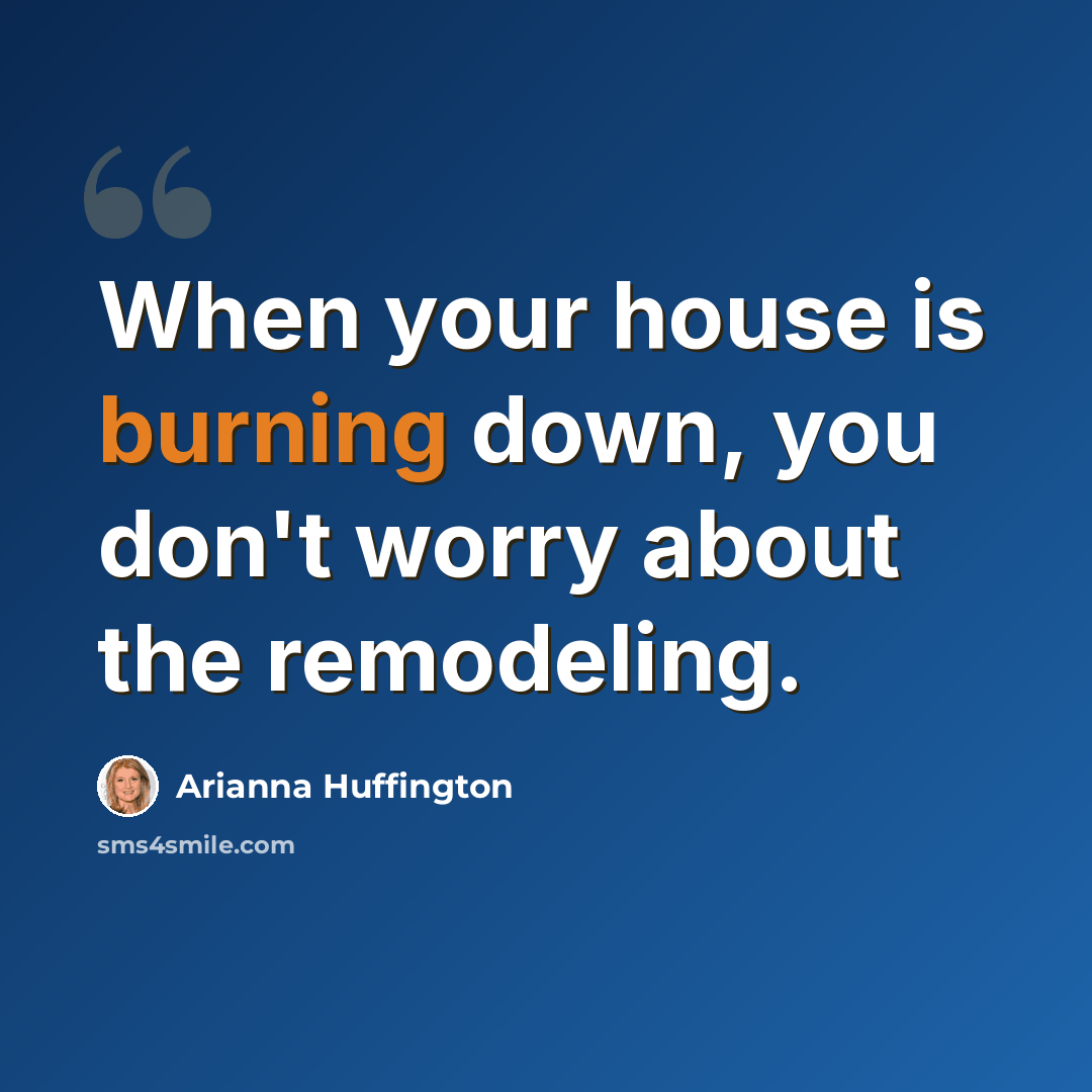 “When your house is burning down, you don't worry about the remodeling.” quote by Arianna Huffington
