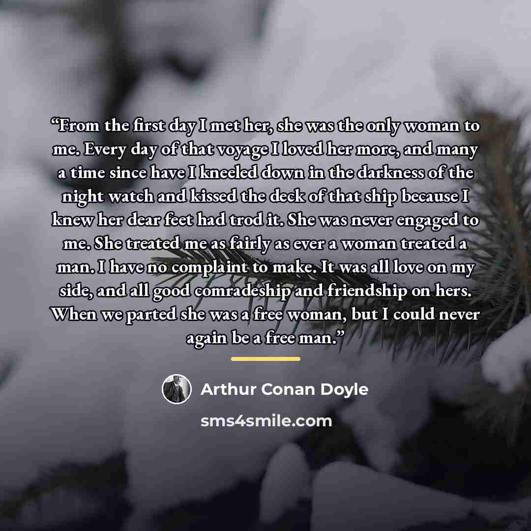 “From the first day I met her, she was the only woman to me. Every day of that voyage I loved her more, and many a time since have I kneeled down in the darkness of the night watch and kissed the deck of that ship because I knew her dear feet had trod it. She was never engaged to me. She treated me…” quote by Arthur Conan Doyle