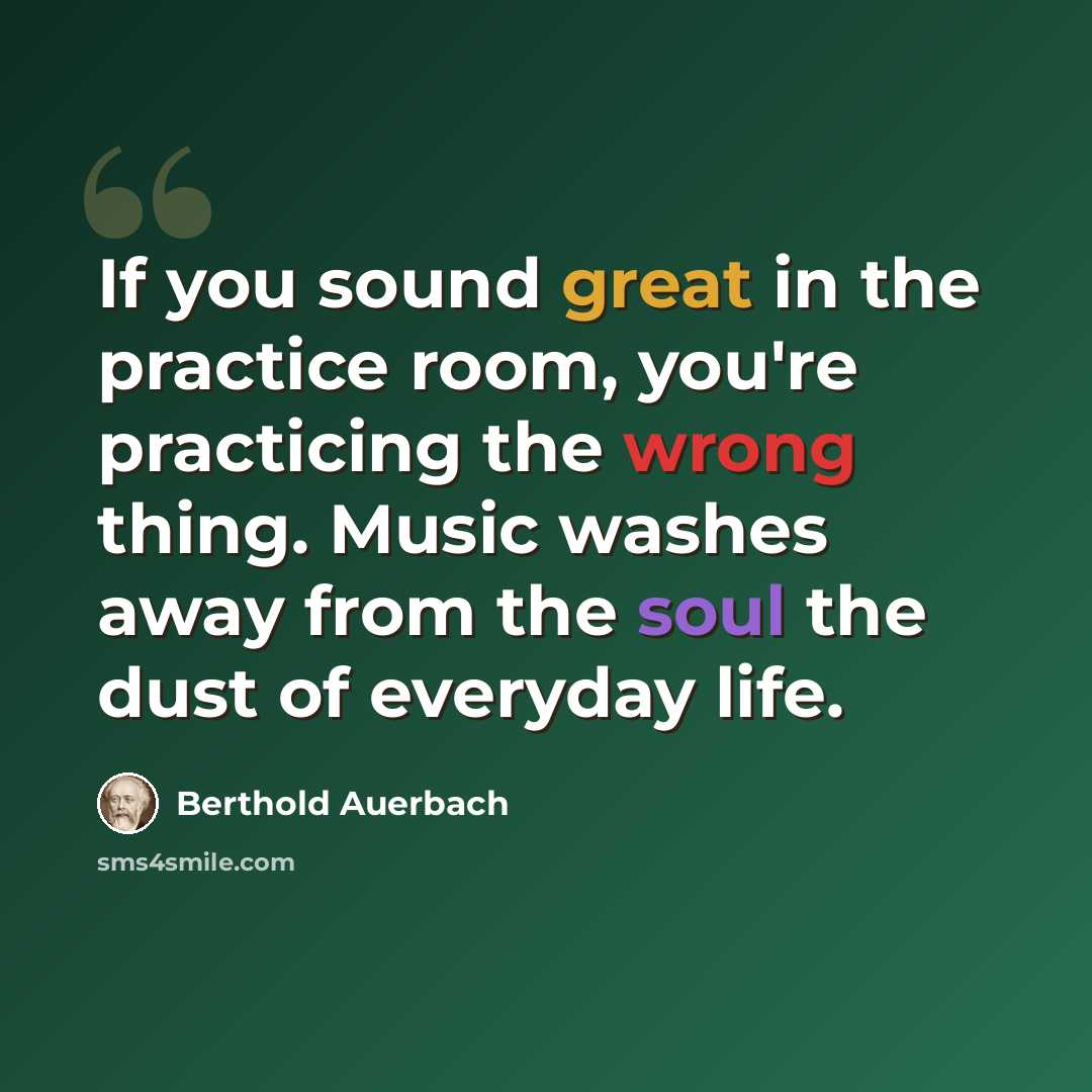 “If you sound great in the practice room, you're practicing the wrong thing. Music washes away from the soul the dust of everyday life.” quote by Berthold Auerbach