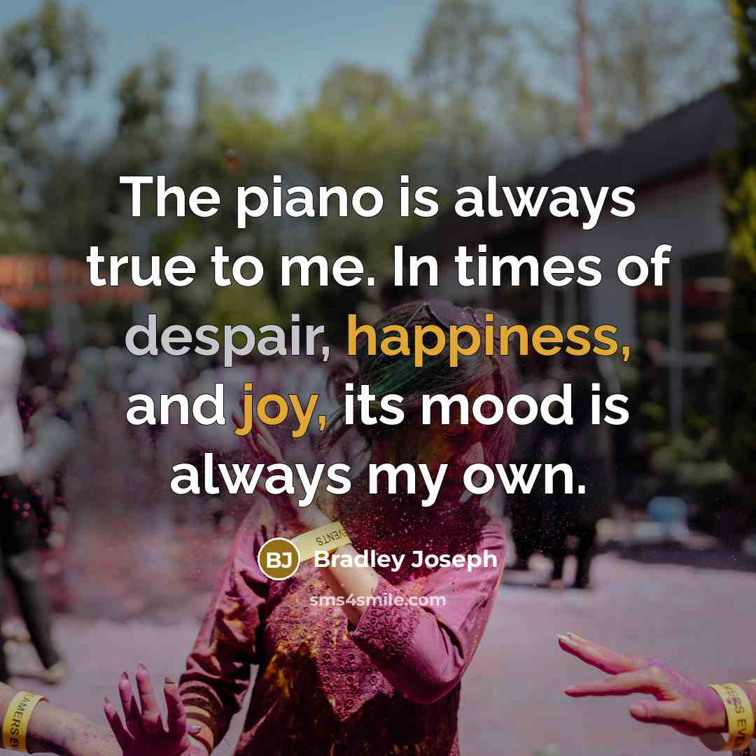 “The piano is always true to me. In times of despair, happiness, and joy, its mood is always my own.” quote by Bradley Joseph