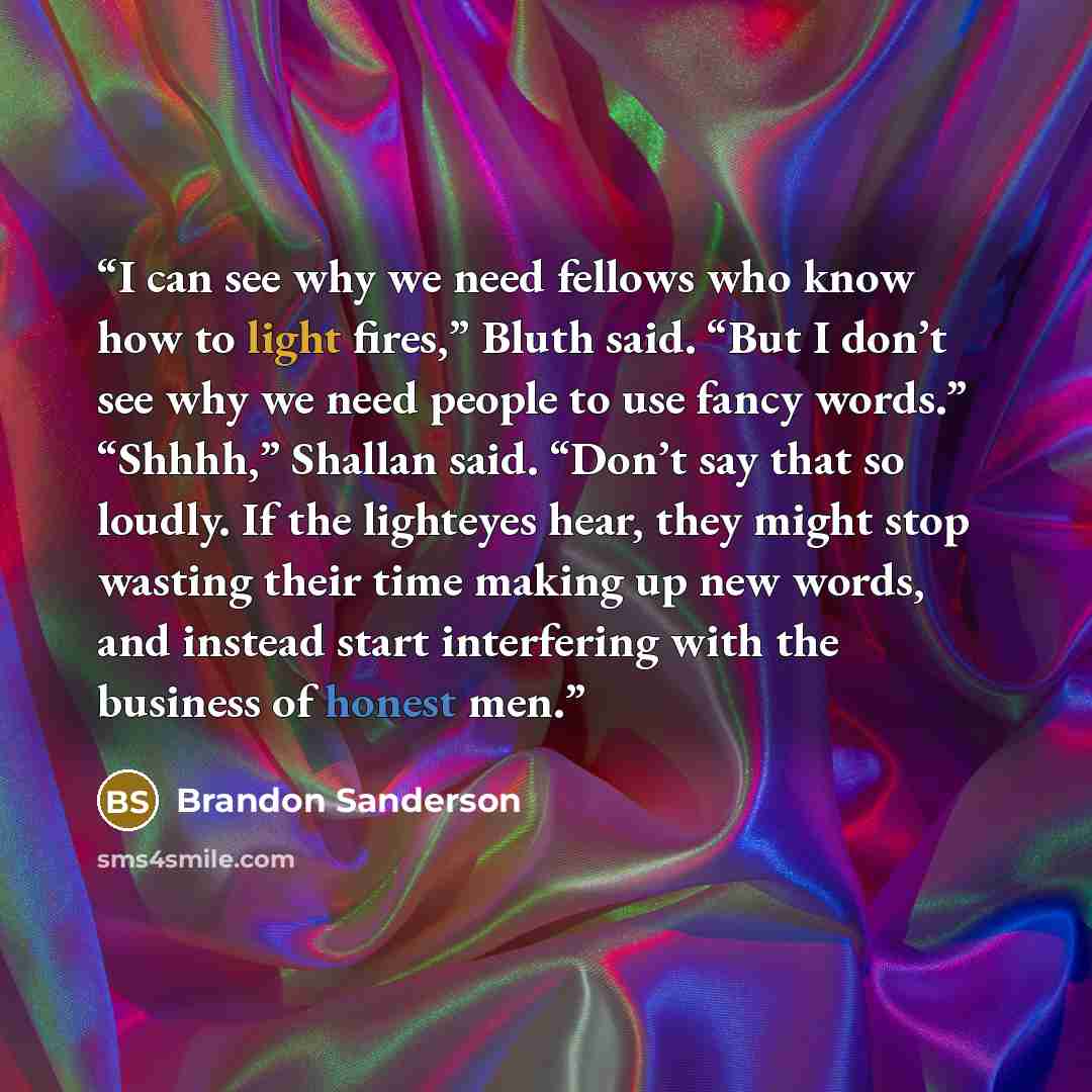 “I can see why we need fellows who know how to light fires,” Bluth said. “But I don’t see why we need people to use fancy words.” “Shhhh,” Shallan said. “Don’t say that so loudly. If the lighteyes hear, they might stop wasting their time making up new words, and instead start interfering with the…” quote by Brandon Sanderson