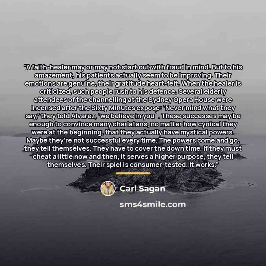 “A faith-healer may or may not start out with fraud in mind. But to his amazement, his patients actually seem to be improving. Their emotions are genuine, their gratitude heart-felt. When the healer is criticized, such people rush to his defence. Several elderly attendees of the channelling at the…” quote by Carl Sagan