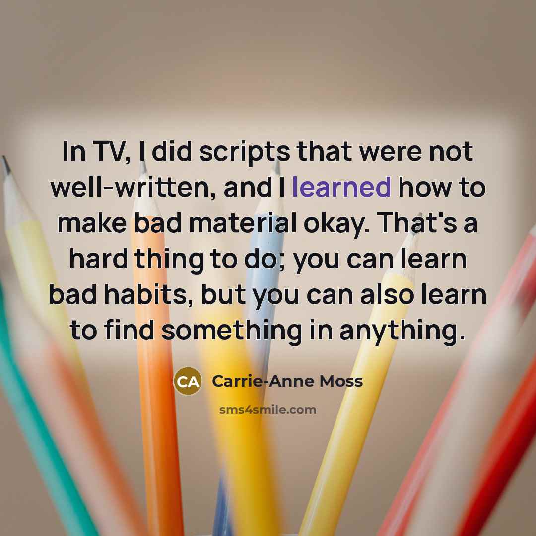 “In TV, I did scripts that were not well-written, and I learned how to make bad material okay. That's a hard thing to do; you can learn bad habits, but you can also learn to find something in anything.” quote by Carrie-Anne Moss