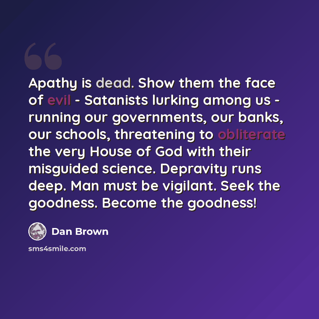 “Apathy is dead. Show them the face of evil - Satanists lurking among us - running our governments, our banks, our schools, threatening to obliterate the very House of God with their misguided science. Depravity runs deep. Man must be vigilant. Seek the goodness. Become the goodness!” quote by Dan Brown