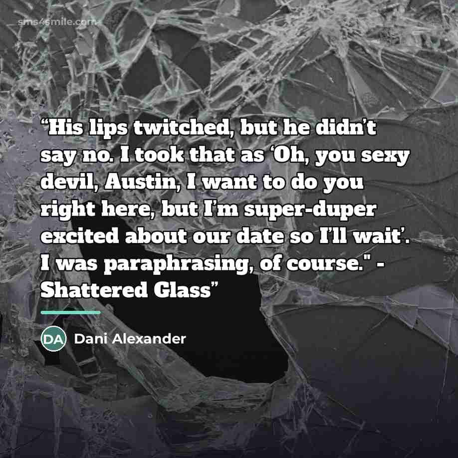 “His lips twitched, but he didn’t say no. I took that as ‘Oh, you sexy devil, Austin, I want to do you right here, but I’m super-duper excited about our date so I’ll wait’. I was paraphrasing, of course." - Shattered Glass” quote by Dani Alexander