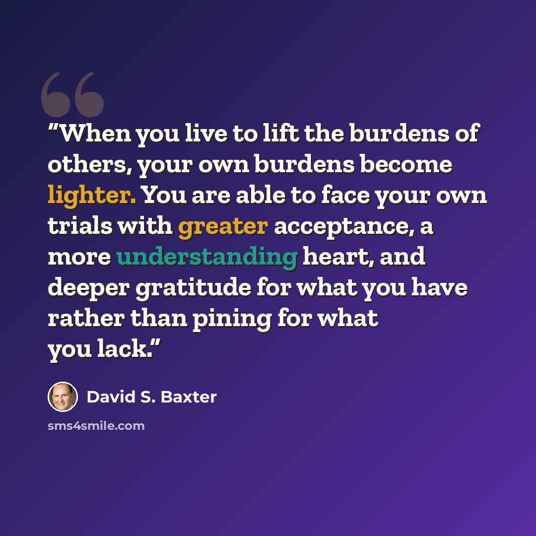 “When you live to lift the burdens of others, your own burdens become lighter. You are able to face your own trials with greater acceptance, a more understanding heart, and deeper gratitude for what you have rather than pining for what you lack.” quote by David S. Baxter