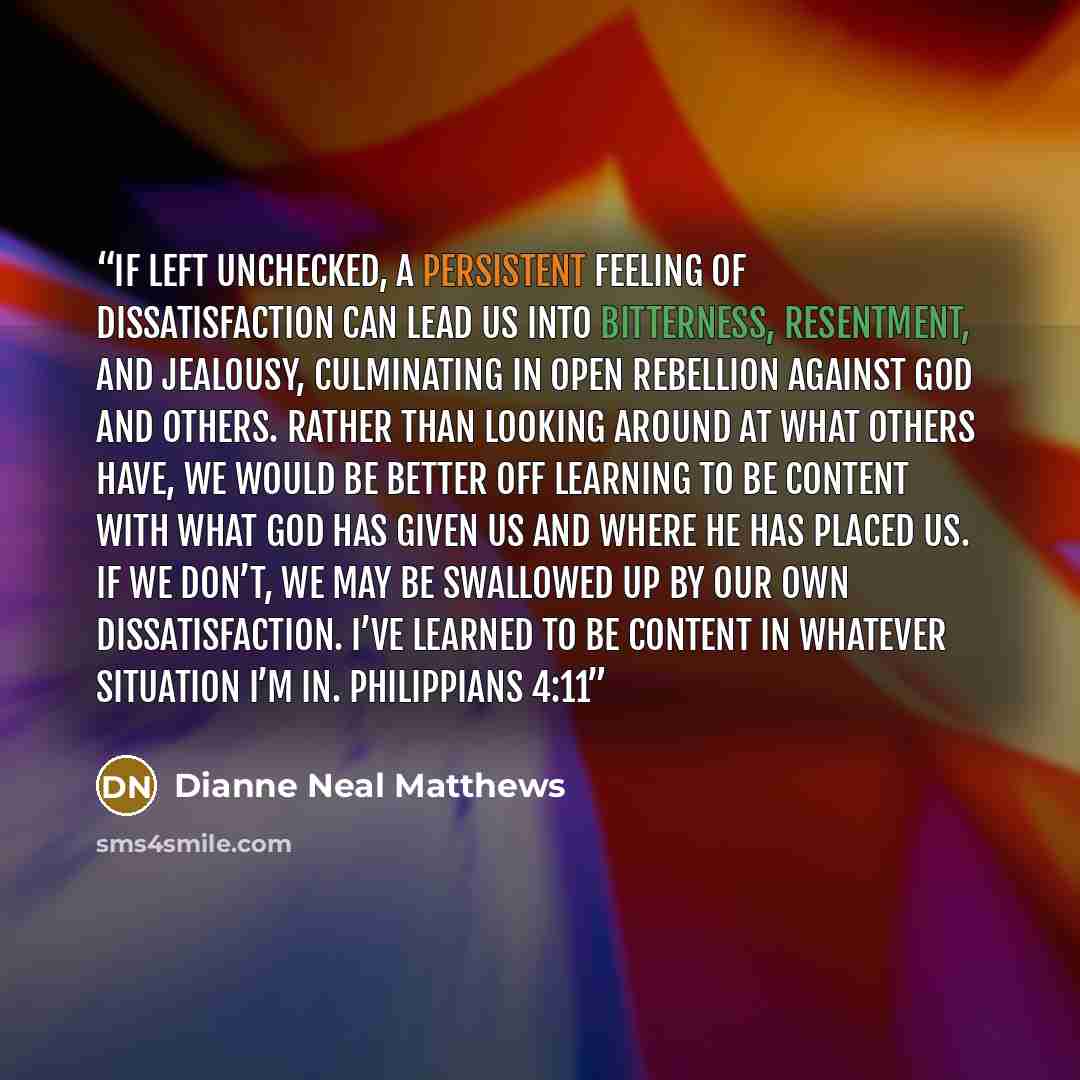 “If left unchecked, a persistent feeling of dissatisfaction can lead us into bitterness, resentment, and jealousy, culminating in open rebellion against God and others. Rather than looking around at what others have, we would be better off learning to be content with what God has given us and where…” quote by Dianne Neal Matthews