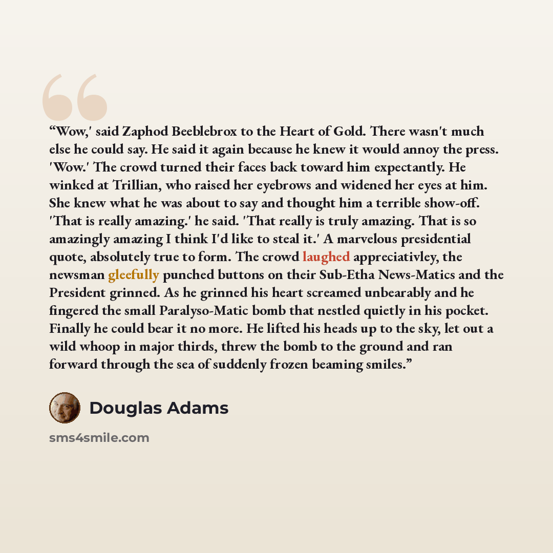 “Wow,' said Zaphod Beeblebrox to the Heart of Gold. There wasn't much else he could say. He said it again because he knew it would annoy the press. 'Wow.' The crowd turned their faces back toward him expectantly. He winked at Trillian, who raised her eyebrows and widened her eyes at him. She knew…” quote by Douglas Adams