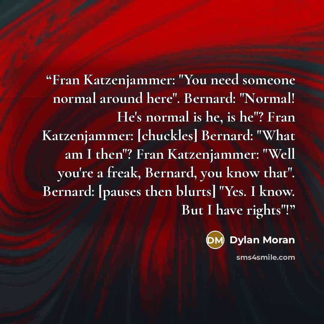 “Fran Katzenjammer: "You need someone normal around here". Bernard: "Normal! He's normal is he, is he"? Fran Katzenjammer: [chuckles] Bernard: "What am I then"? Fran Katzenjammer: "Well you're a freak, Bernard, you know that". Bernard: [pauses then blurts] "Yes. I know. But I have rights"!” quote by Dylan Moran