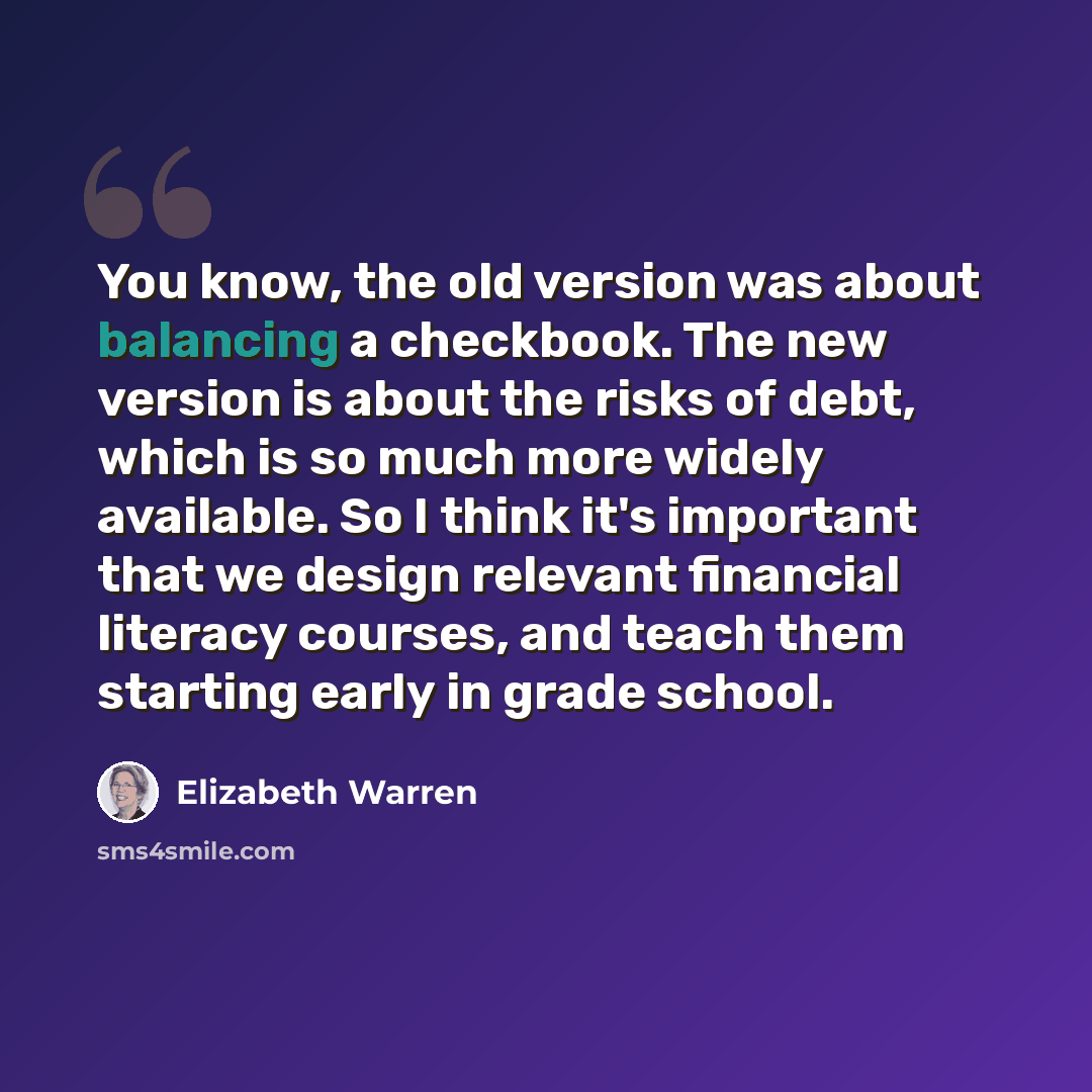 “You know, the old version was about balancing a checkbook. The new version is about the risks of debt, which is so much more widely available. So I think it's important that we design relevant financial literacy courses, and teach them starting early in grade school.” quote by Elizabeth Warren