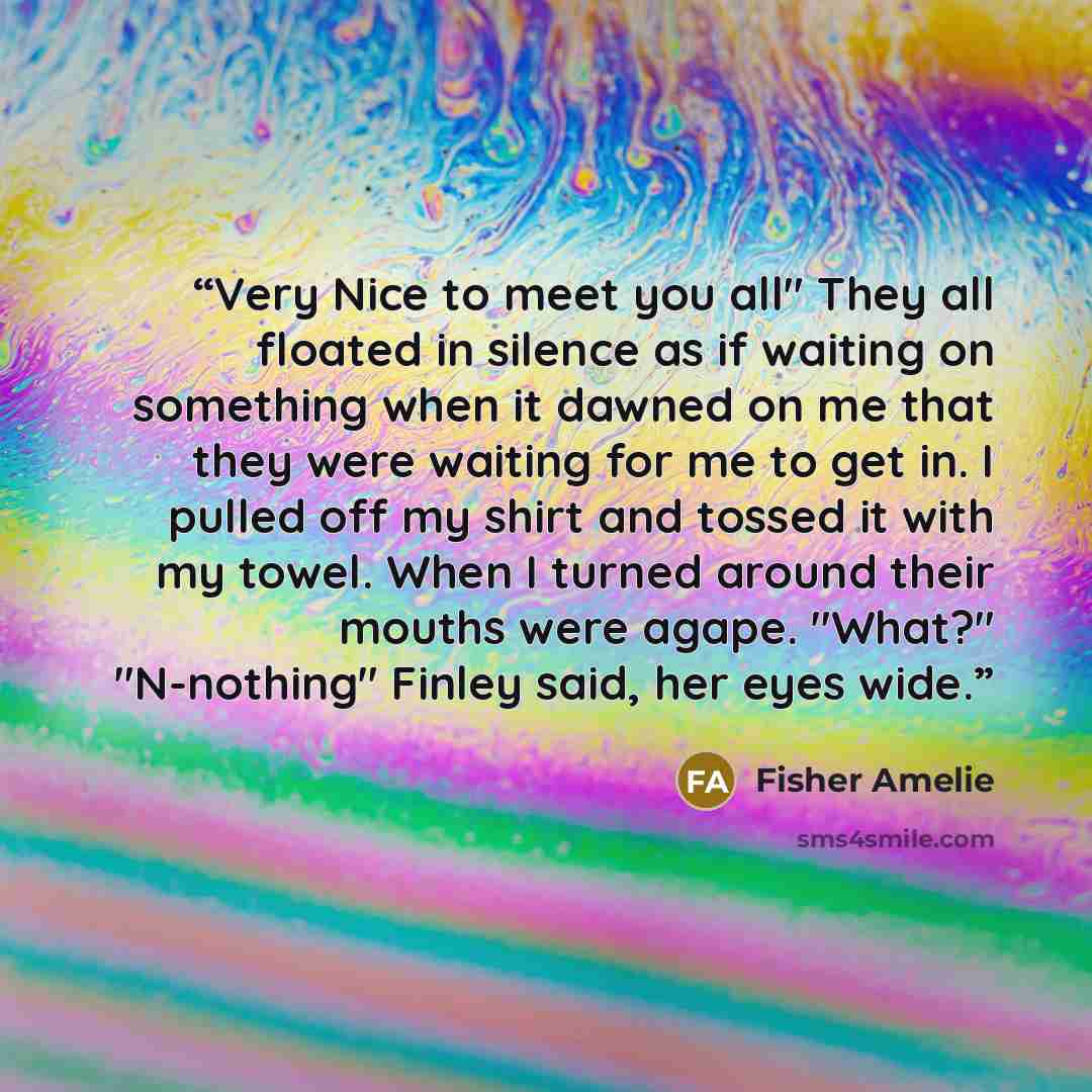 “Very Nice to meet you all" They all floated in silence as if waiting on something when it dawned on me that they were waiting for me to get in. I pulled off my shirt and tossed it with my towel. When I turned around their mouths were agape. "What?" "N-nothing" Finley said, her eyes wide.” quote by Fisher Amelie