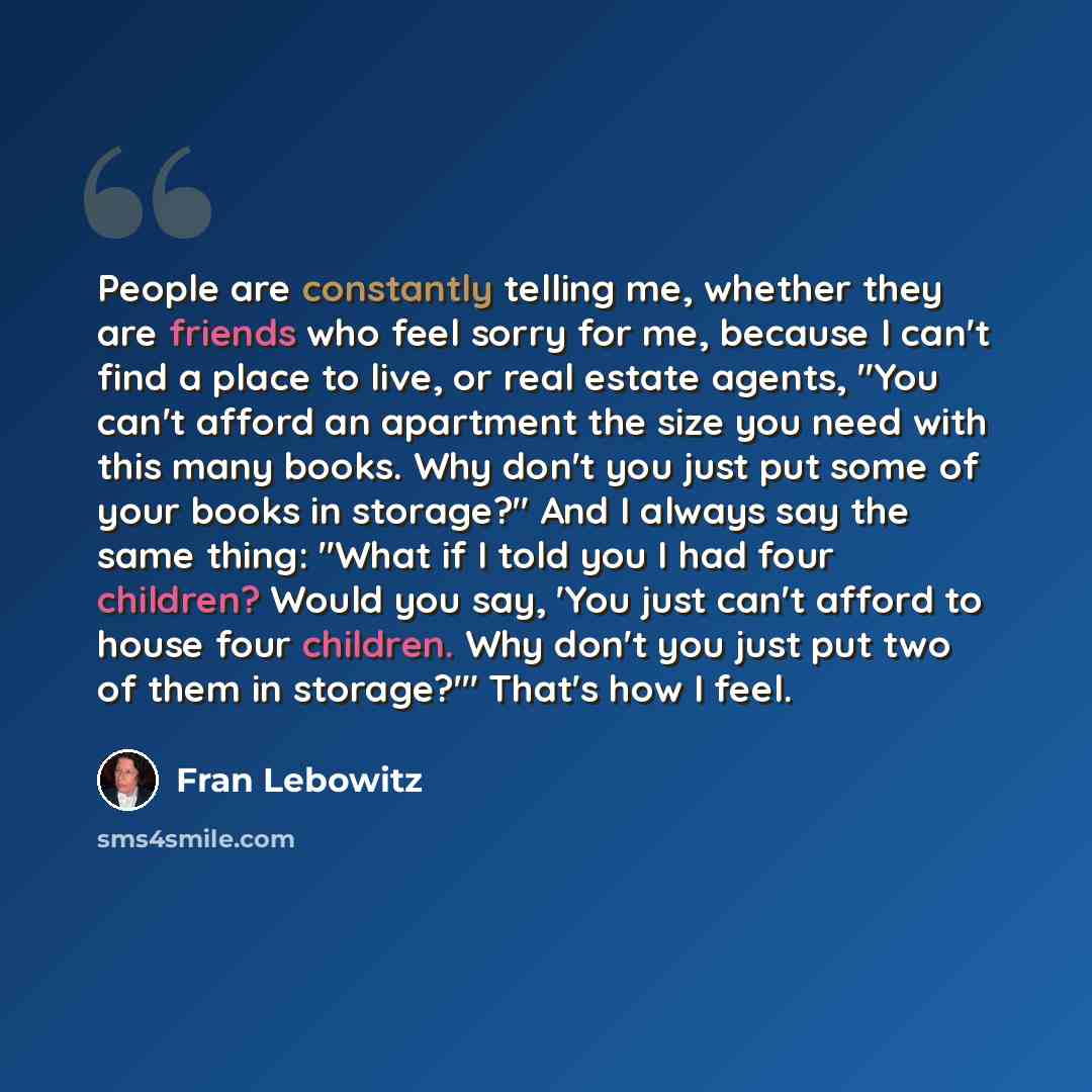 “People are constantly telling me, whether they are friends who feel sorry for me, because I can't find a place to live, or real estate agents, "You can't afford an apartment the size you need with this many books. Why don't you just put some of your books in storage?" And I always say the same…” quote by Fran Lebowitz