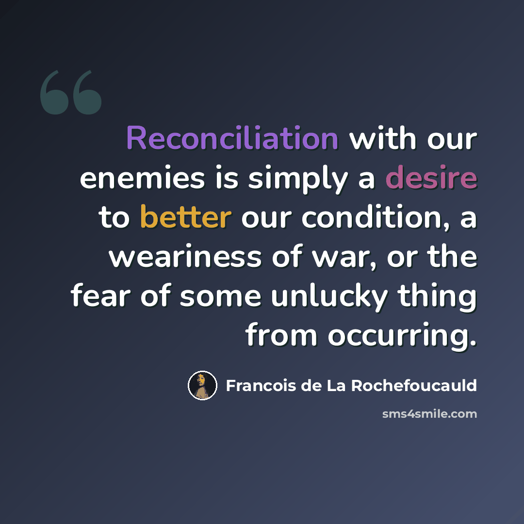 “Reconciliation with our enemies is simply a desire to better our condition, a weariness of war, or the fear of some unlucky thing from occurring.” quote by Francois de La Rochefoucauld