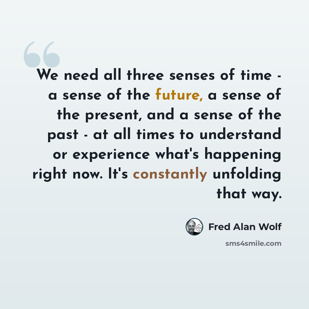 “We need all three senses of time - a sense of the future, a sense of the present, and a sense of the past - at all times to understand or experience what's happening right now. It's constantly unfolding that way.” quote by Fred Alan Wolf