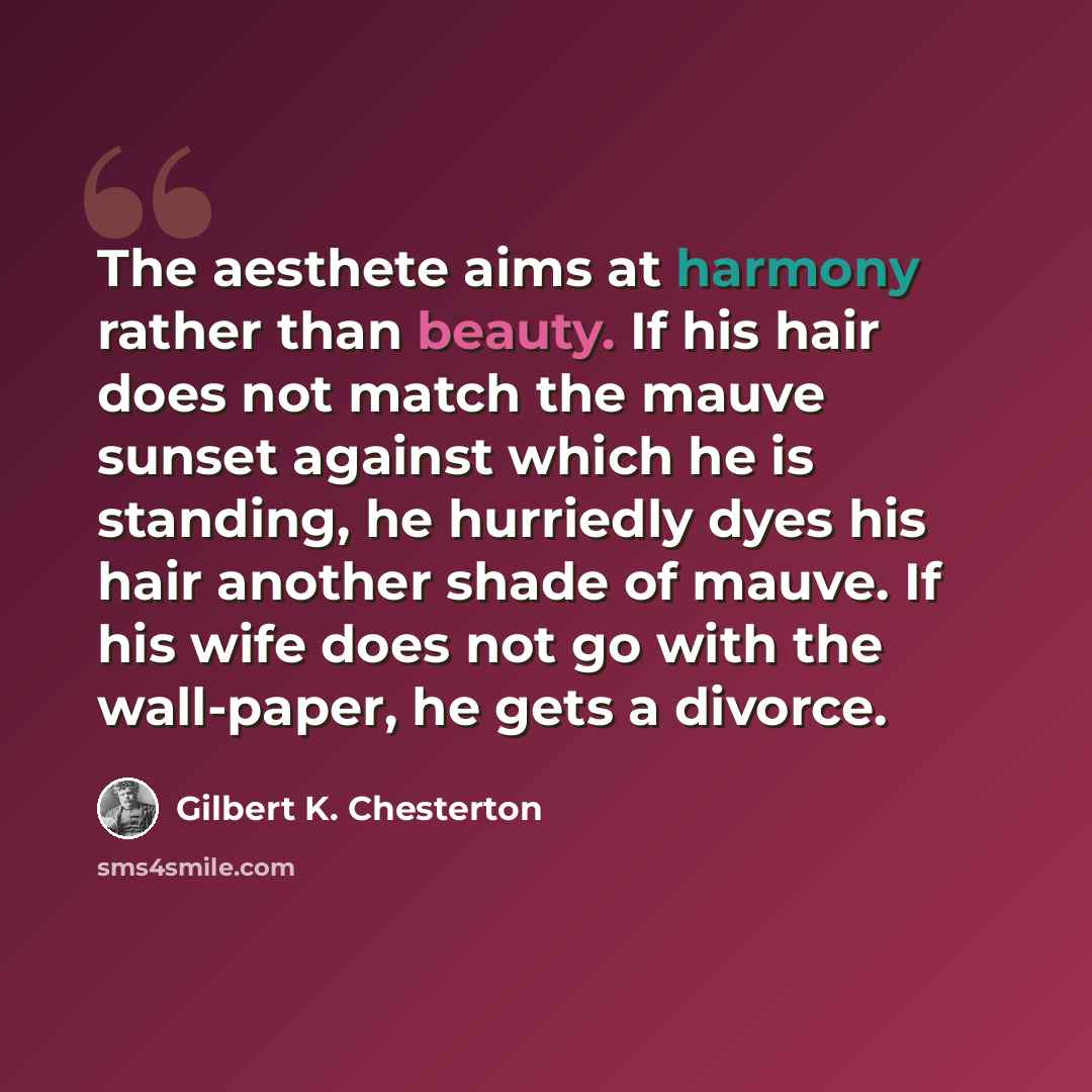 “The aesthete aims at harmony rather than beauty. If his hair does not match the mauve sunset against which he is standing, he hurriedly dyes his hair another shade of mauve. If his wife does not go with the wall-paper, he gets a divorce.” quote by Gilbert K. Chesterton