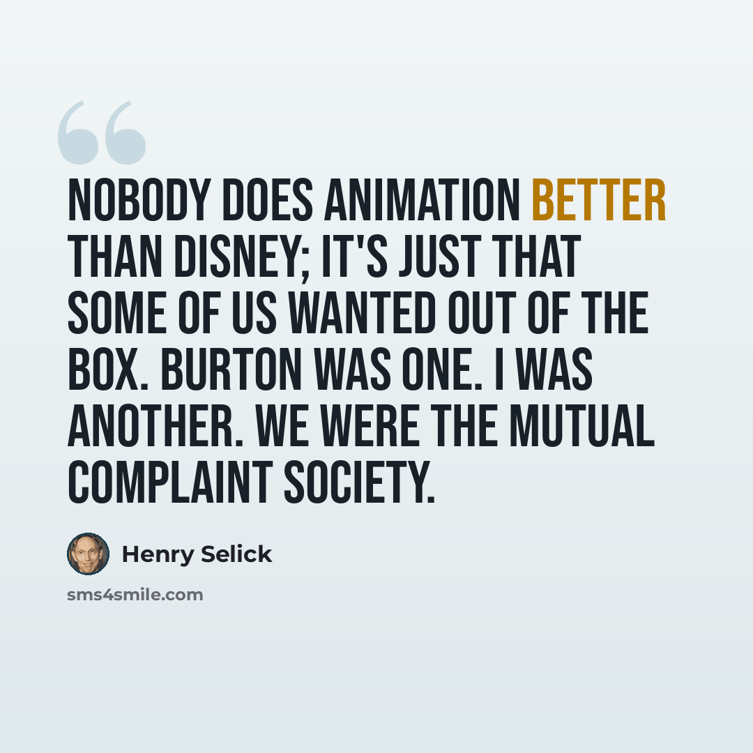 “Nobody does animation better than Disney; it's just that some of us wanted out of the box. Burton was one. I was another. We were the mutual complaint society.” quote by Henry Selick