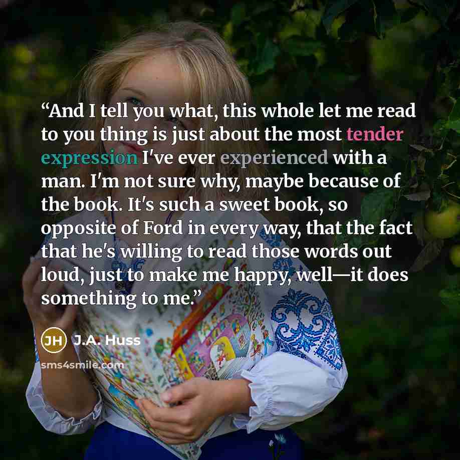 “And I tell you what, this whole let me read to you thing is just about the most tender expression I've ever experienced with a man. I'm not sure why, maybe because of the book. It's such a sweet book, so opposite of Ford in every way, that the fact that he's willing to read those words out loud…” quote by J.A. Huss