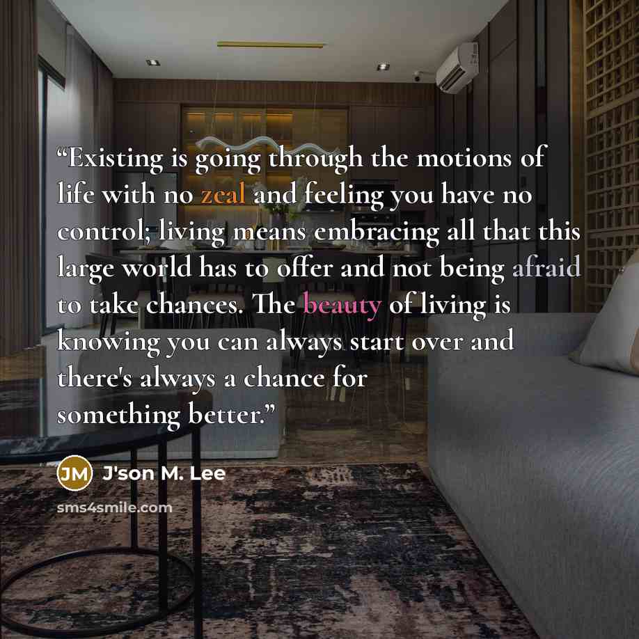 “Existing is going through the motions of life with no zeal and feeling you have no control; living means embracing all that this large world has to offer and not being afraid to take chances. The beauty of living is knowing you can always start over and there's always a chance for something better.” quote by J'son M. Lee