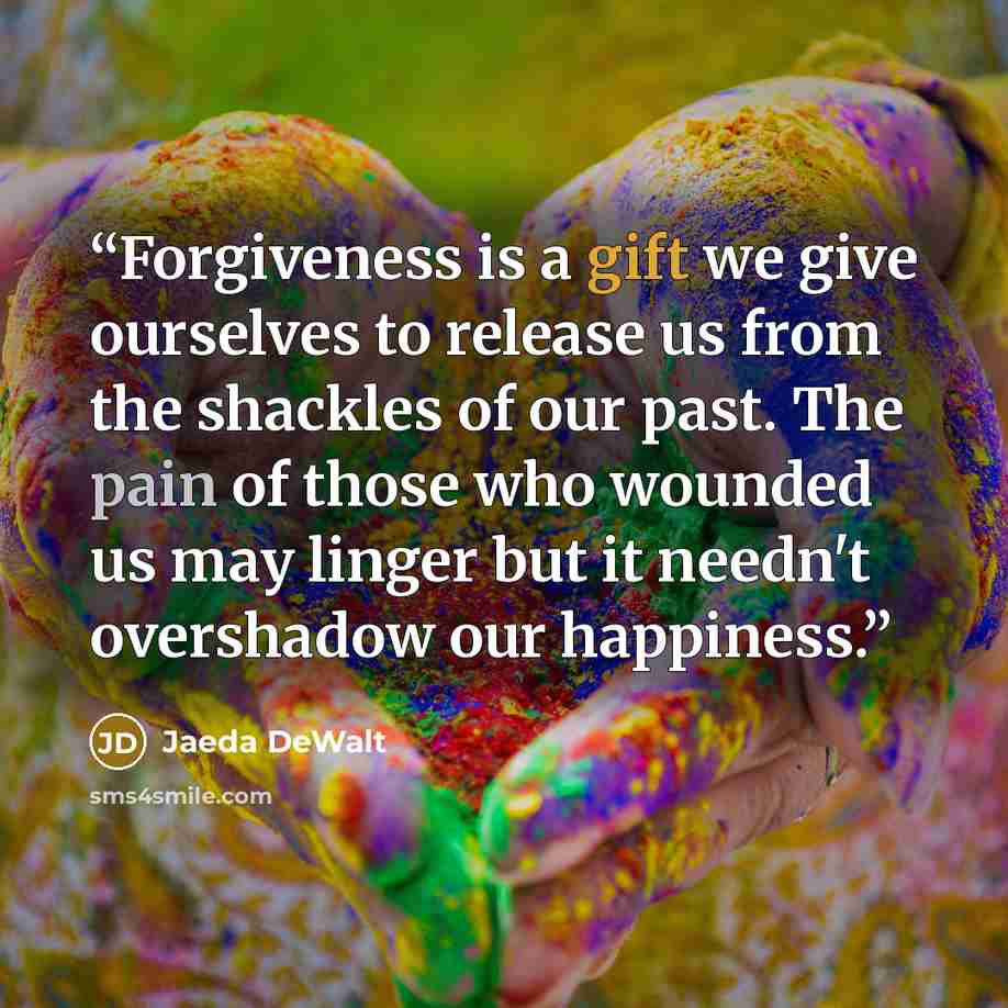 “Forgiveness is a gift we give ourselves to release us from the shackles of our past. The pain of those who wounded us may linger but it needn't overshadow our happiness.” quote by Jaeda DeWalt