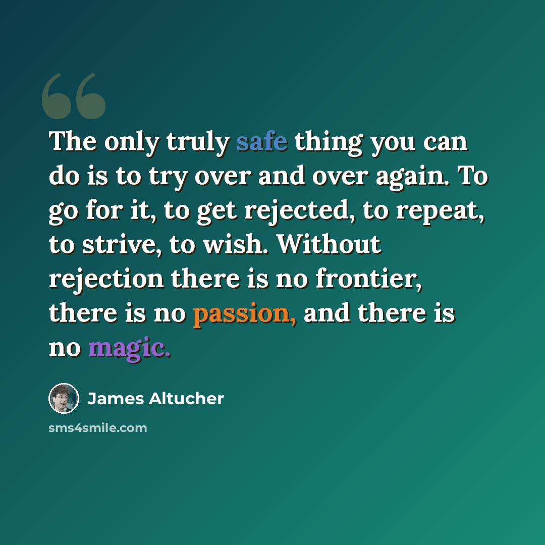 “The only truly safe thing you can do is to try over and over again. To go for it, to get rejected, to repeat, to strive, to wish. Without rejection there is no frontier, there is no passion, and there is no magic.” quote by James Altucher