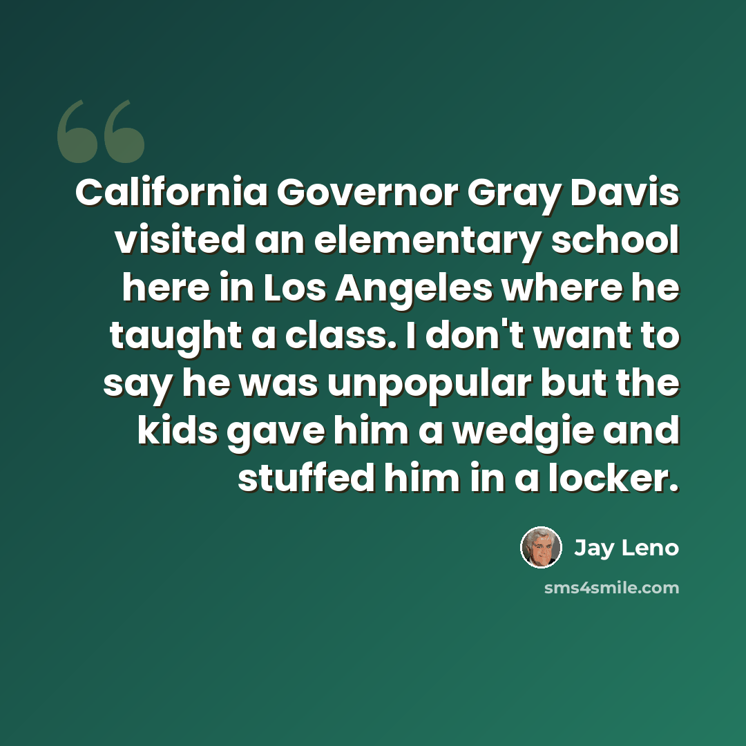 “California Governor Gray Davis visited an elementary school here in Los Angeles where he taught a class. I don't want to say he was unpopular but the kids gave him a wedgie and stuffed him in a locker.” quote by Jay Leno