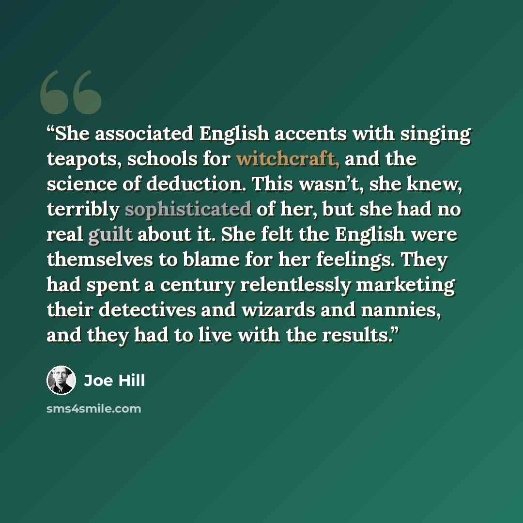 “She associated English accents with singing teapots, schools for witchcraft, and the science of deduction. This wasn’t, she knew, terribly sophisticated of her, but she had no real guilt about it. She felt the English were themselves to blame for her feelings. They had spent a century relentlessly…” quote by Joe Hill