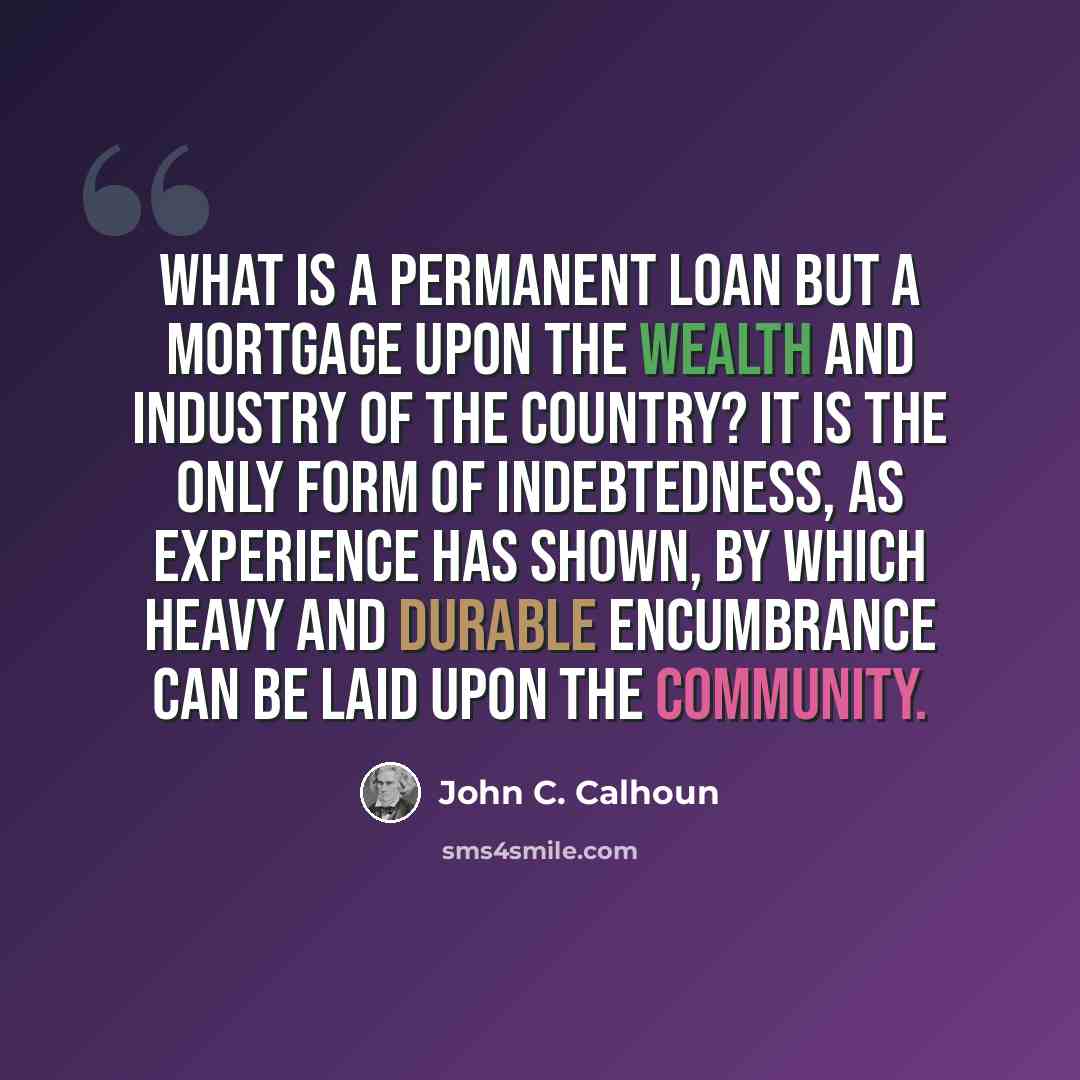 “What is a permanent loan but a mortgage upon the wealth and industry of the country? It is the only form of indebtedness, as experience has shown, by which heavy and durable encumbrance can be laid upon the community.” quote by John C. Calhoun