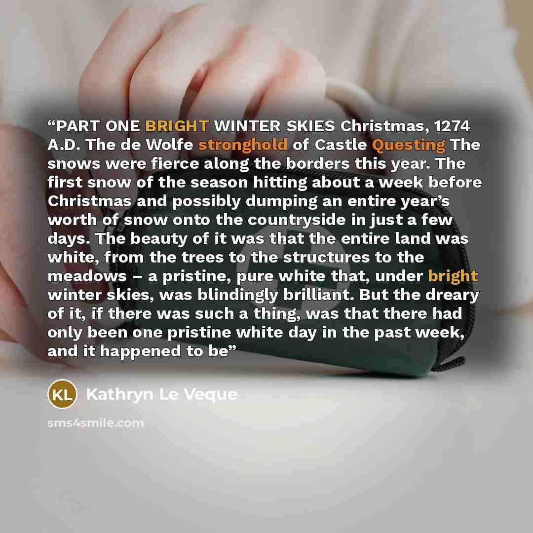 “PART ONE BRIGHT WINTER SKIES Christmas, 1274 A.D. The de Wolfe stronghold of Castle Questing The snows were fierce along the borders this year. The first snow of the season hitting about a week before Christmas and possibly dumping an entire year’s worth of snow onto the countryside in just a few…” quote by Kathryn Le Veque