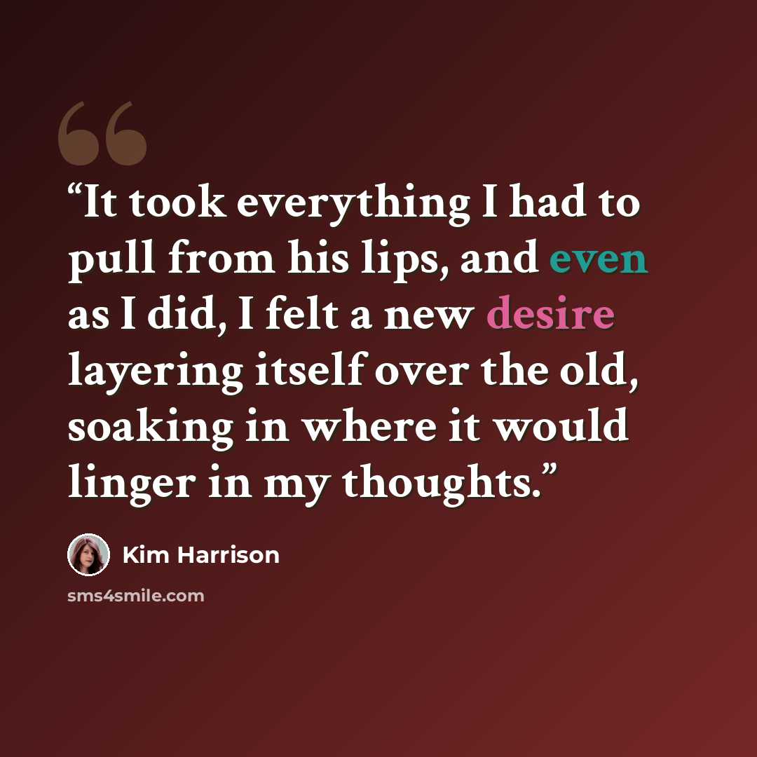 “It took everything I had to pull from his lips, and even as I did, I felt a new desire layering itself over the old, soaking in where it would linger in my thoughts.” quote by Kim Harrison