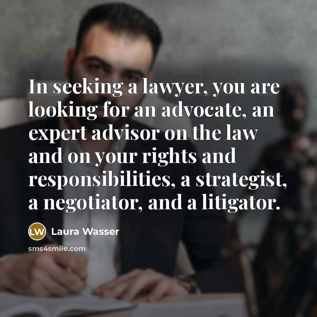 “In seeking a lawyer, you are looking for an advocate, an expert advisor on the law and on your rights and responsibilities, a strategist, a negotiator, and a litigator.” quote by Laura Wasser