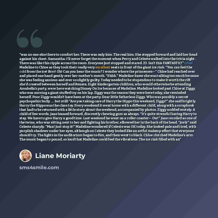 “was no one else there to comfort her. There was only him. The real him. She stepped forward and laid her head against his chest. Samantha: I’ll never forget the moment when Perry and Celeste walked into the trivia night. There was like this ripple across the room. Everyone just stopped and stared…” quote by Liane Moriarty