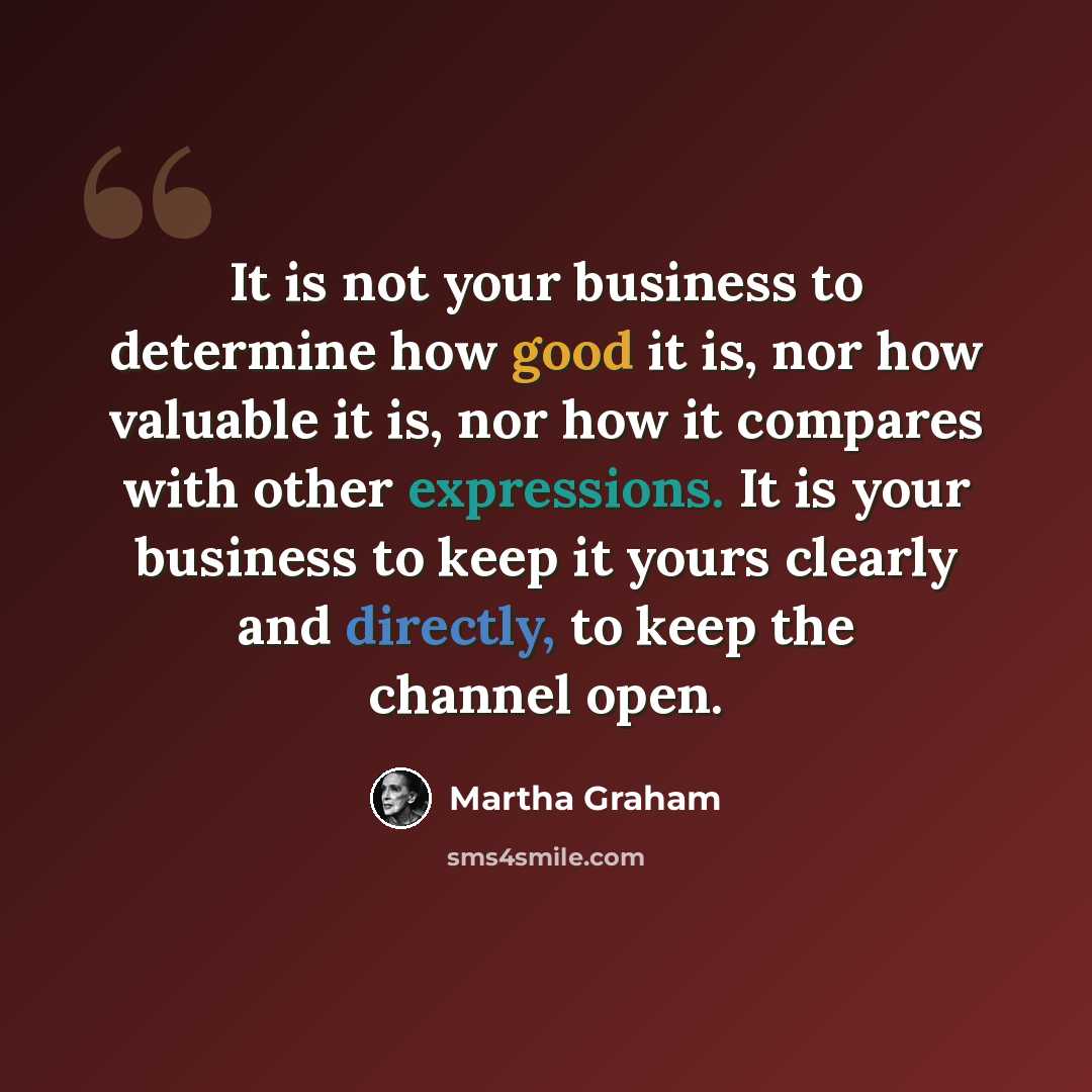 “It is not your business to determine how good it is, nor how valuable it is, nor how it compares with other expressions. It is your business to keep it yours clearly and directly, to keep the channel open.” quote by Martha Graham