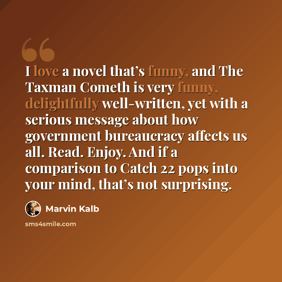 “I love a novel that’s funny, and The Taxman Cometh is very funny, delightfully well-written, yet with a serious message about how government bureaucracy affects us all. Read. Enjoy. And if a comparison to Catch 22 pops into your mind, that’s not surprising.” quote by Marvin Kalb