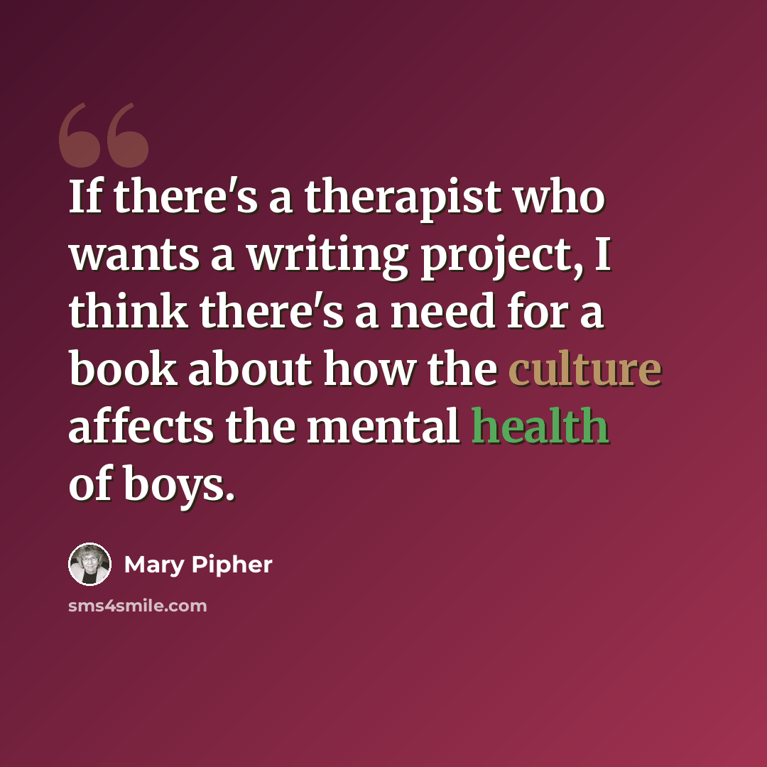 “If there's a therapist who wants a writing project, I think there's a need for a book about how the culture affects the mental health of boys.” quote by Mary Pipher