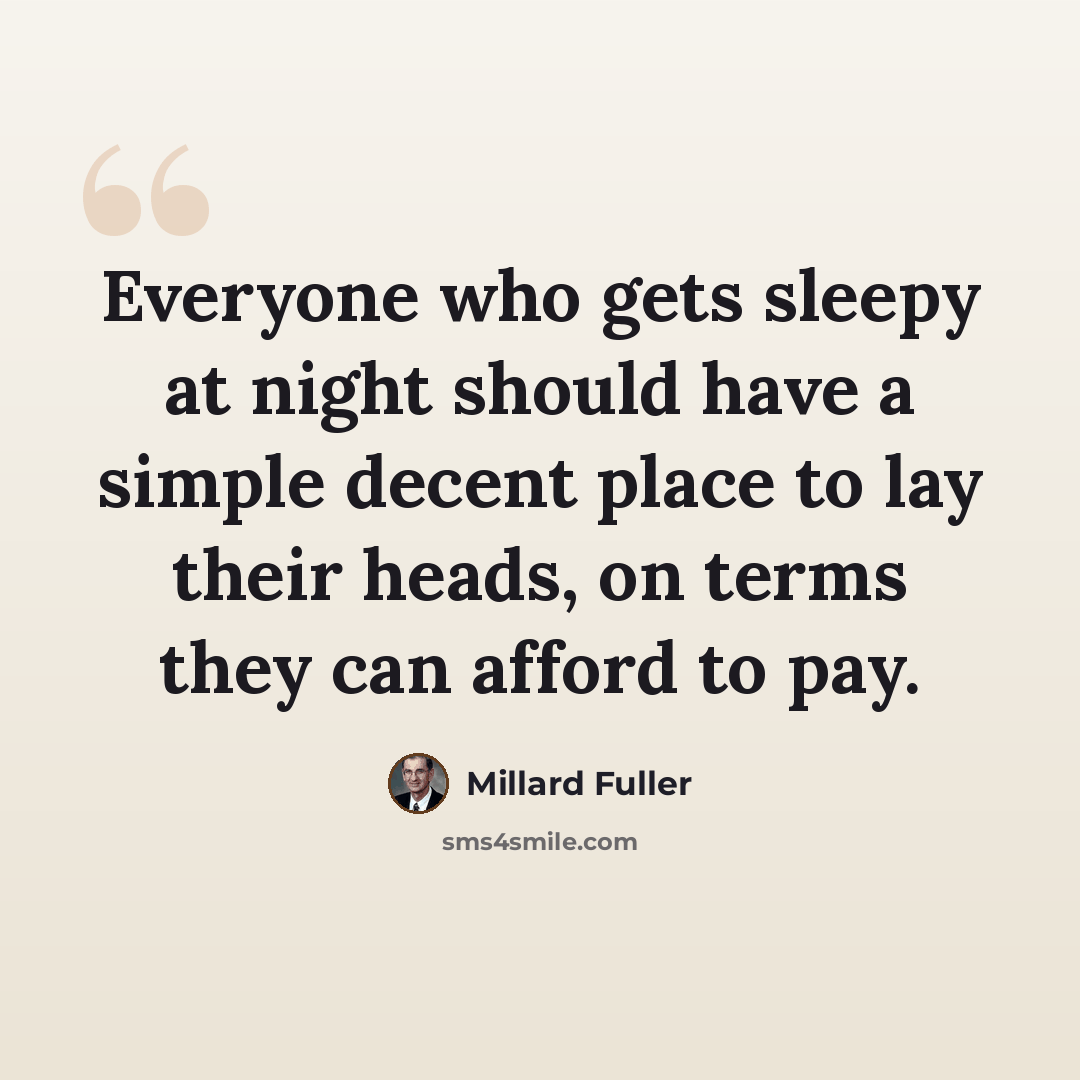 “Everyone who gets sleepy at night should have a simple decent place to lay their heads, on terms they can afford to pay.” quote by Millard Fuller