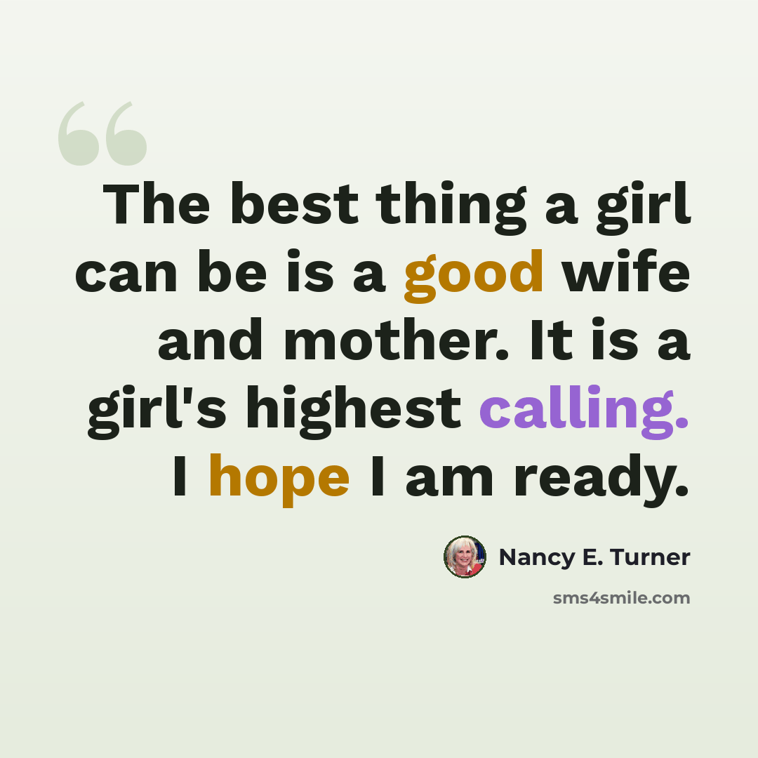 “The best thing a girl can be is a good wife and mother. It is a girl's highest calling. I hope I am ready.” quote by Nancy E. Turner
