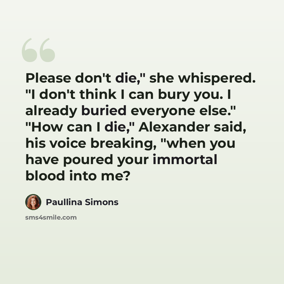 “Please don't die," she whispered. "I don't think I can bury you. I already buried everyone else." "How can I die," Alexander said, his voice breaking, "when you have poured your immortal blood into me?” quote by Paullina Simons