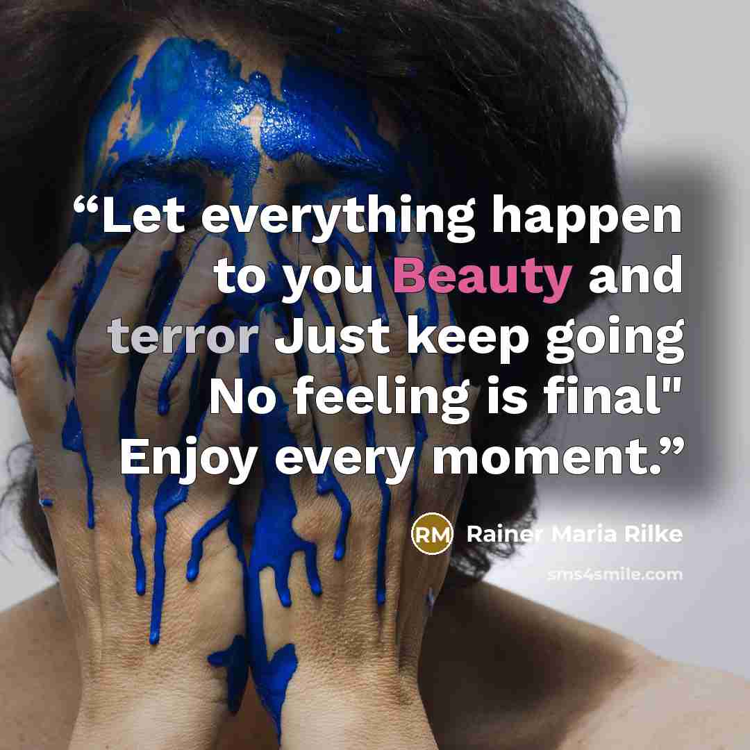 “Let everything happen to you Beauty and terror Just keep going No feeling is final" Enjoy every moment.” quote by Rainer Maria Rilke