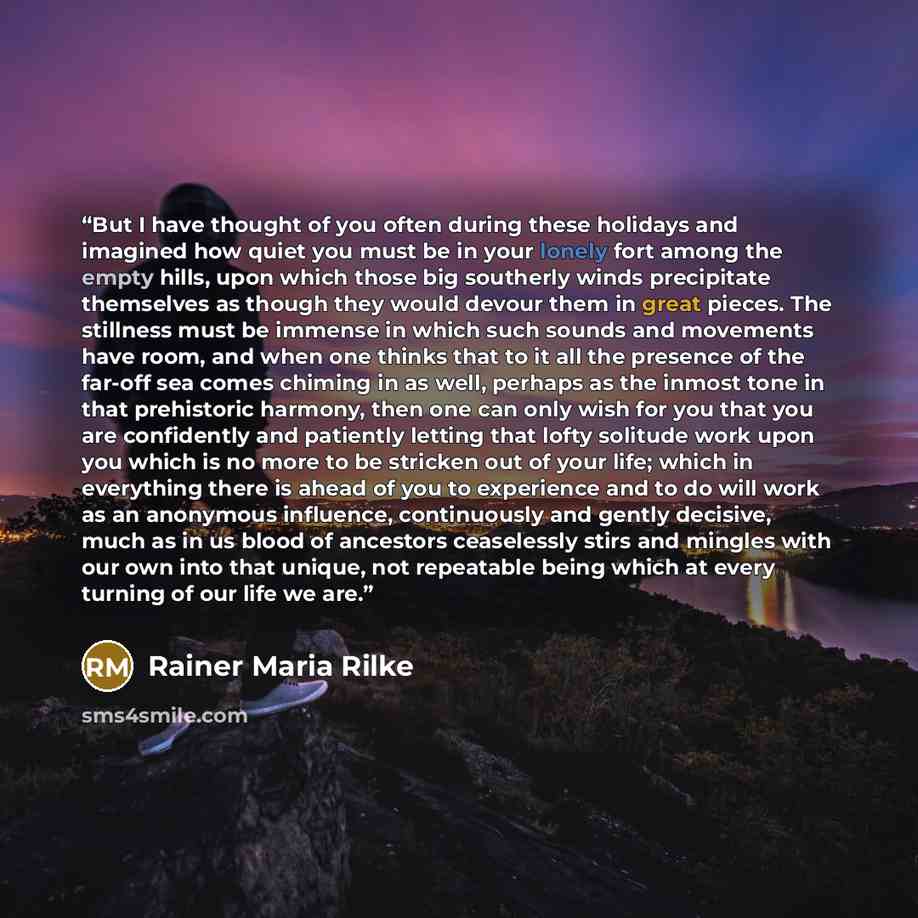 “But I have thought of you often during these holidays and imagined how quiet you must be in your lonely fort among the empty hills, upon which those big southerly winds precipitate themselves as though they would devour them in great pieces. The stillness must be immense in which such sounds and…” quote by Rainer Maria Rilke