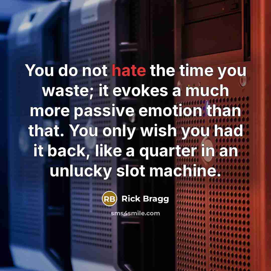 “You do not hate the time you waste; it evokes a much more passive emotion than that. You only wish you had it back, like a quarter in an unlucky slot machine.” quote by Rick Bragg