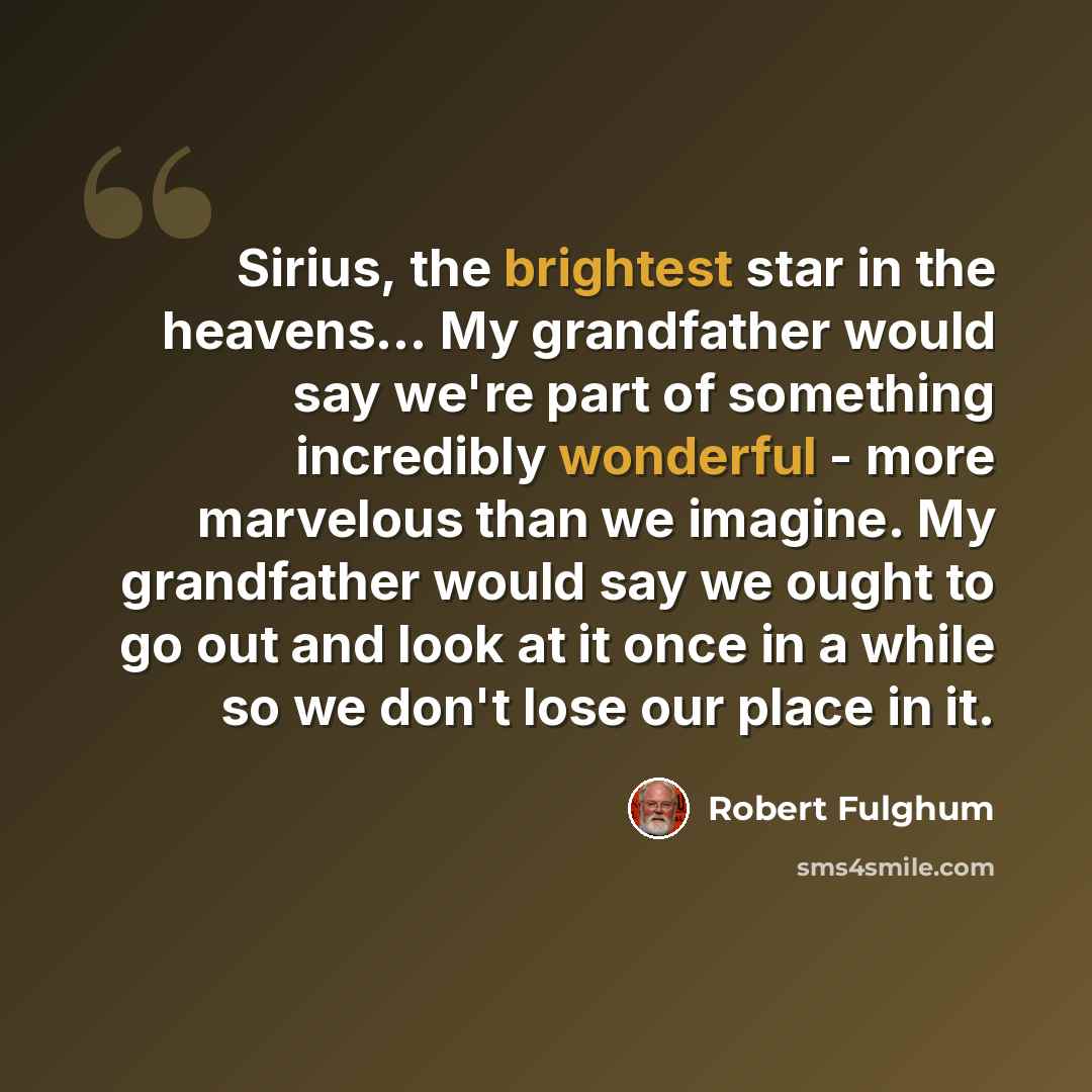 “Sirius, the brightest star in the heavens… My grandfather would say we're part of something incredibly wonderful - more marvelous than we imagine. My grandfather would say we ought to go out and look at it once in a while so we don't lose our place in it.” quote by Robert Fulghum
