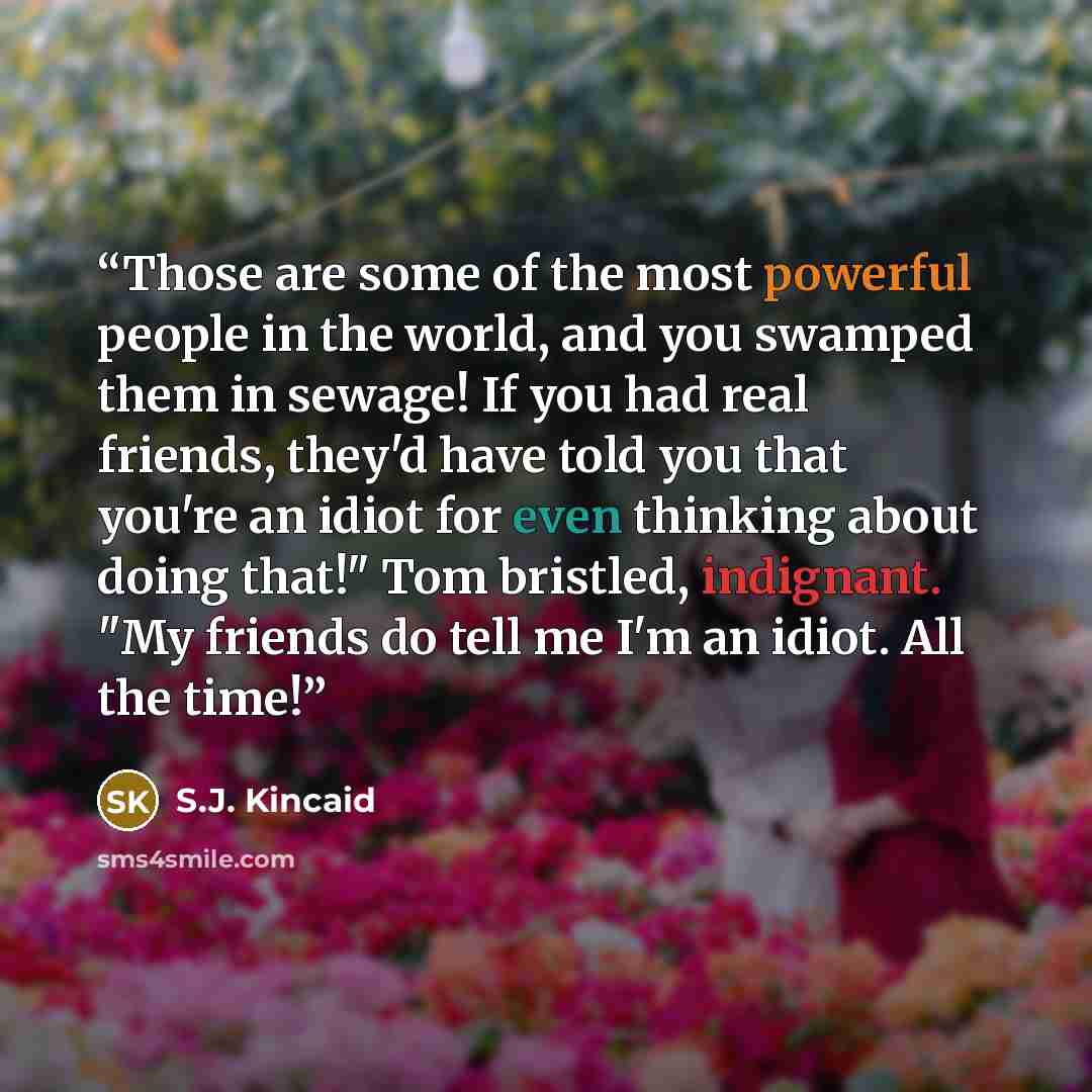 “Those are some of the most powerful people in the world, and you swamped them in sewage! If you had real friends, they'd have told you that you're an idiot for even thinking about doing that!" Tom bristled, indignant. "My friends do tell me I'm an idiot. All the time!” quote by S.J. Kincaid