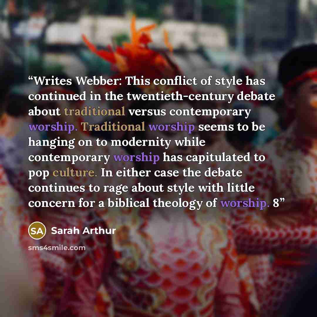 “Writes Webber: This conflict of style has continued in the twentieth-century debate about traditional versus contemporary worship. Traditional worship seems to be hanging on to modernity while contemporary worship has capitulated to pop culture. In either case the debate continues to rage about…” quote by Sarah Arthur