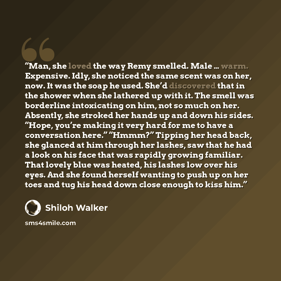 “Man, she loved the way Remy smelled. Male … warm. Expensive. Idly, she noticed the same scent was on her, now. It was the soap he used. She’d discovered that in the shower when she lathered up with it. The smell was borderline intoxicating on him, not so much on her. Absently, she stroked her…” quote by Shiloh Walker