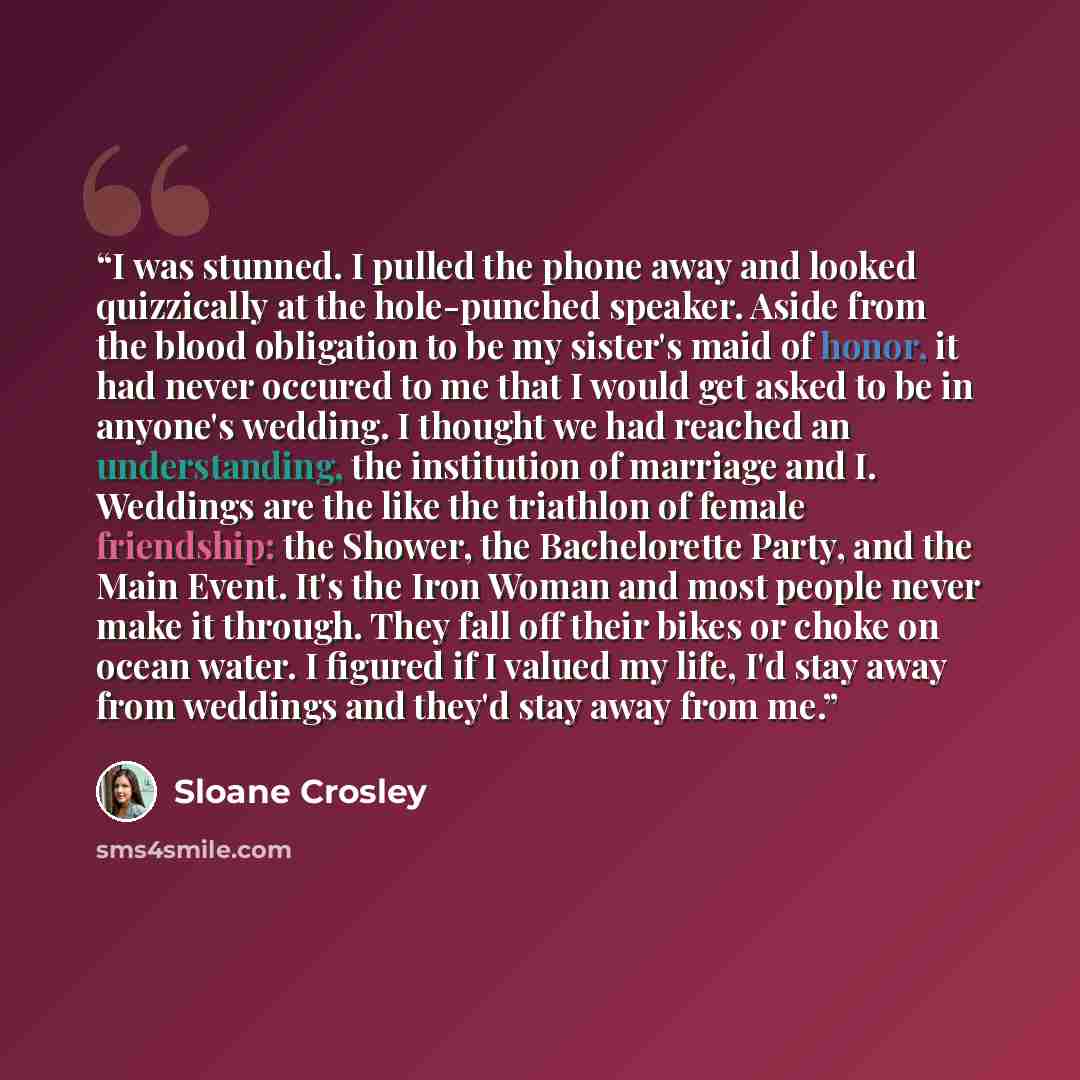 “I was stunned. I pulled the phone away and looked quizzically at the hole-punched speaker. Aside from the blood obligation to be my sister's maid of honor, it had never occured to me that I would get asked to be in anyone's wedding. I thought we had reached an understanding, the institution of…” quote by Sloane Crosley