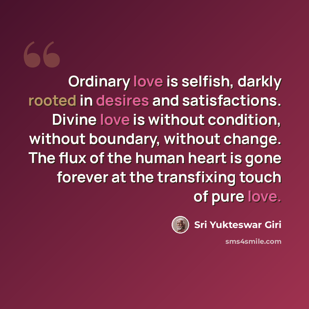 “Ordinary love is selfish, darkly rooted in desires and satisfactions. Divine love is without condition, without boundary, without change. The flux of the human heart is gone forever at the transfixing touch of pure love.” quote by Sri Yukteswar Giri