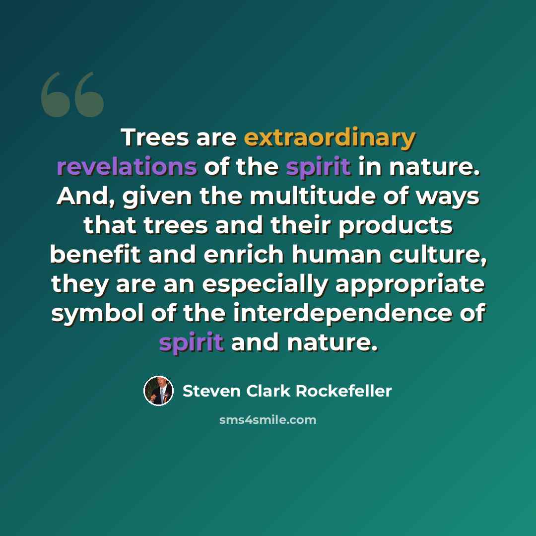 “Trees are extraordinary revelations of the spirit in nature. And, given the multitude of ways that trees and their products benefit and enrich human culture, they are an especially appropriate symbol of the interdependence of spirit and nature.” quote by Steven Clark Rockefeller