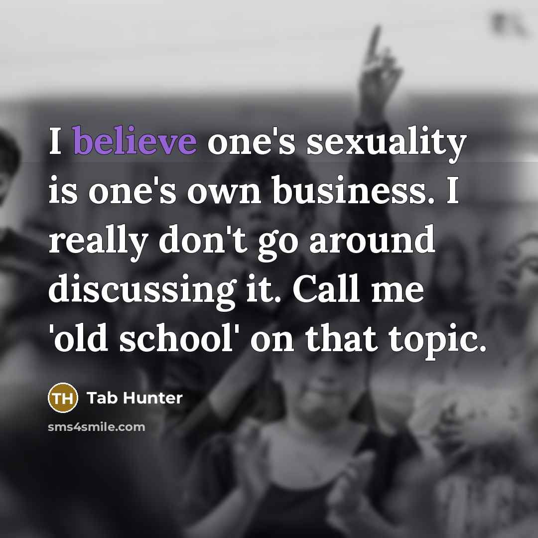 “I believe one's sexuality is one's own business. I really don't go around discussing it. Call me 'old school' on that topic.” quote by Tab Hunter